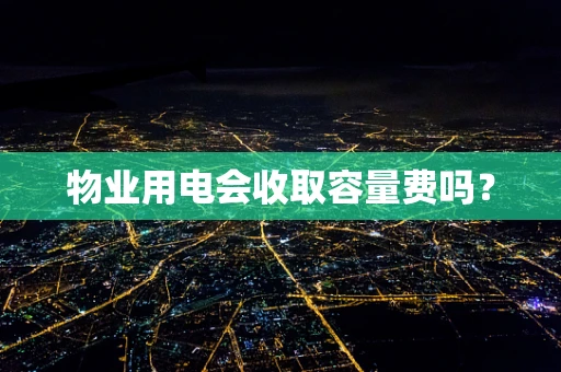 物业用电会收取容量费吗？