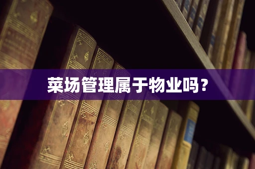 菜场管理属于物业吗？
